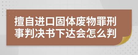 擅自进口固体废物罪刑事判决书下达会怎么判