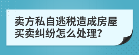 卖方私自逃税造成房屋买卖纠纷怎么处理？