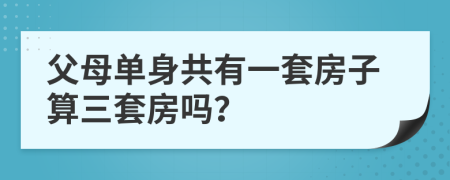 父母单身共有一套房子算三套房吗？