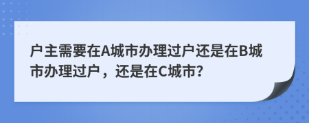 户主需要在A城市办理过户还是在B城市办理过户，还是在C城市？