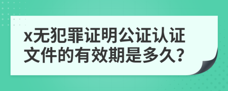 x无犯罪证明公证认证文件的有效期是多久？