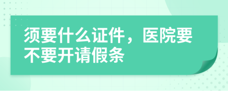 须要什么证件，医院要不要开请假条