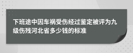 下班途中因车祸受伤经过鉴定被评为九级伤残河北省多少钱的标准