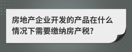 房地产企业开发的产品在什么情况下需要缴纳房产税?