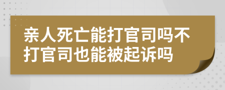 亲人死亡能打官司吗不打官司也能被起诉吗