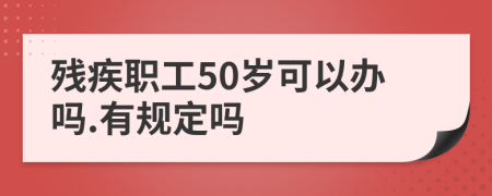 残疾职工50岁可以办吗.有规定吗