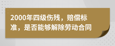 2000年四级伤残，赔偿标准，是否能够解除劳动合同
