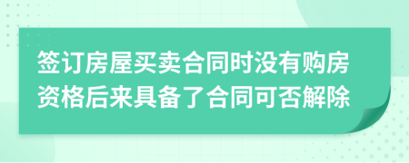 签订房屋买卖合同时没有购房资格后来具备了合同可否解除