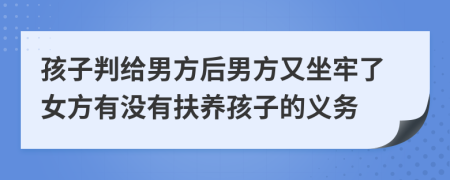 孩子判给男方后男方又坐牢了女方有没有扶养孩子的义务