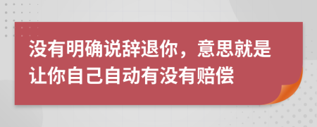 没有明确说辞退你，意思就是让你自己自动有没有赔偿