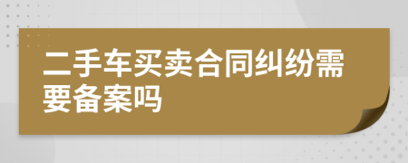 二手车买卖合同纠纷需要备案吗