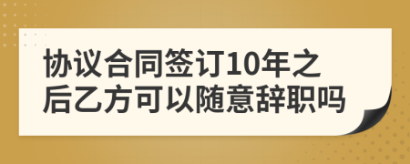 协议合同签订10年之后乙方可以随意辞职吗