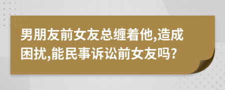 男朋友前女友总缠着他,造成困扰,能民事诉讼前女友吗?