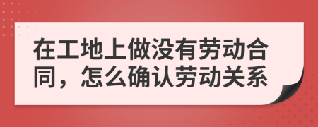 在工地上做没有劳动合同，怎么确认劳动关系