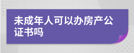 未成年人可以办房产公证书吗