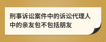 刑事诉讼案件中的诉讼代理人中的亲友包不包括朋友