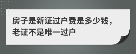 房子是新证过户费是多少钱，老证不是唯一过户