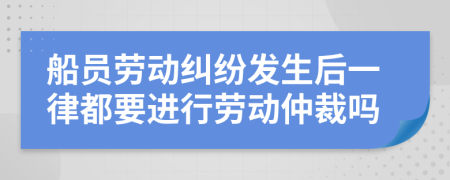 船员劳动纠纷发生后一律都要进行劳动仲裁吗