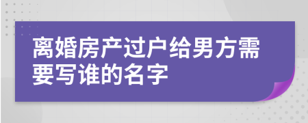 离婚房产过户给男方需要写谁的名字