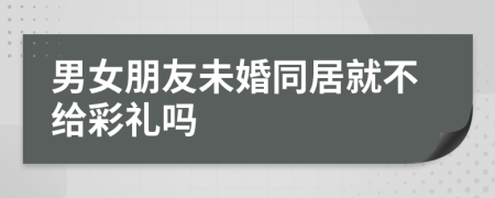 男女朋友未婚同居就不给彩礼吗