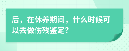 后，在休养期间，什么时候可以去做伤残鉴定？