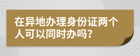 在异地办理身份证两个人可以同时办吗？