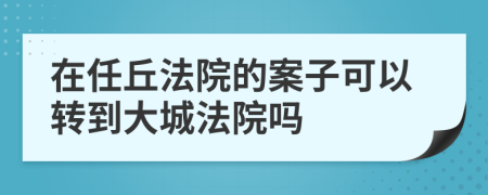 在任丘法院的案子可以转到大城法院吗