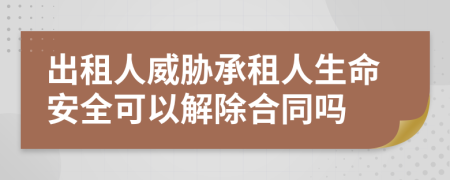 出租人威胁承租人生命安全可以解除合同吗