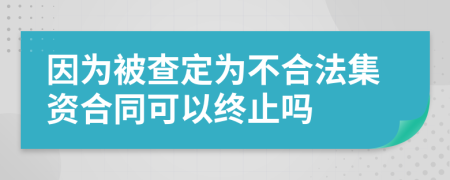 因为被查定为不合法集资合同可以终止吗