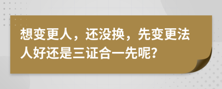 想变更人，还没换，先变更法人好还是三证合一先呢？