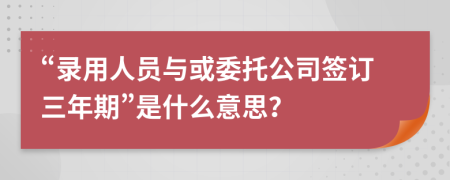 “录用人员与或委托公司签订三年期”是什么意思？