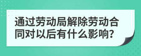 通过劳动局解除劳动合同对以后有什么影响？