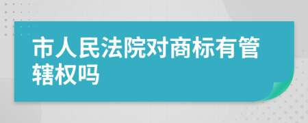 市人民法院对商标有管辖权吗