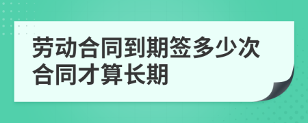 劳动合同到期签多少次合同才算长期