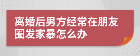 离婚后男方经常在朋友圈发家暴怎么办