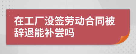 在工厂没签劳动合同被辞退能补尝吗