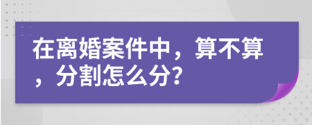 在离婚案件中，算不算，分割怎么分？