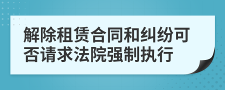 解除租赁合同和纠纷可否请求法院强制执行
