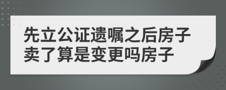 先立公证遗嘱之后房子卖了算是变更吗房子