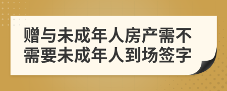 赠与未成年人房产需不需要未成年人到场签字