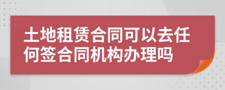 土地租赁合同可以去任何签合同机构办理吗