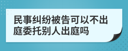 民事纠纷被告可以不出庭委托别人出庭吗