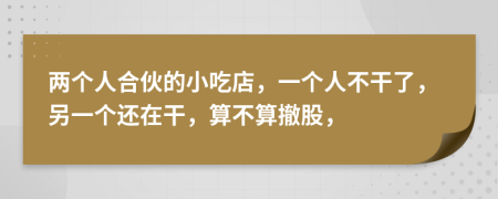 两个人合伙的小吃店，一个人不干了，另一个还在干，算不算撤股，