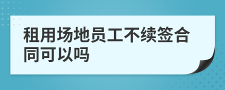 租用场地员工不续签合同可以吗