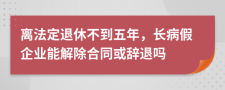 离法定退休不到五年，长病假企业能解除合同或辞退吗