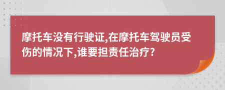 摩托车没有行驶证,在摩托车驾驶员受伤的情况下,谁要担责任治疗?