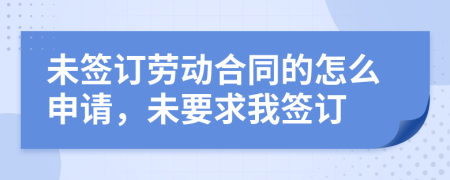 未签订劳动合同的怎么申请，未要求我签订