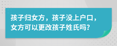 孩子归女方，孩子没上户口，女方可以更改孩子姓氏吗？