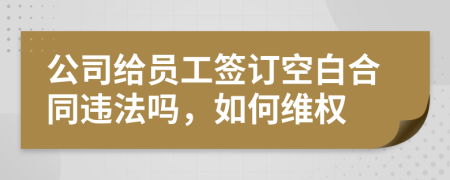 公司给员工签订空白合同违法吗，如何维权