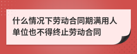 什么情况下劳动合同期满用人单位也不得终止劳动合同